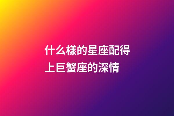 什么樣的星座配得上巨蟹座的深情-第1張-星座運勢-玄機派