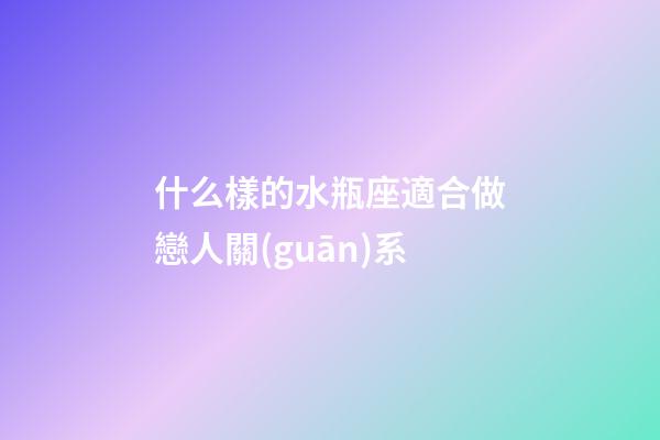什么樣的水瓶座適合做戀人關(guān)系-第1張-星座運(yùn)勢(shì)-玄機(jī)派