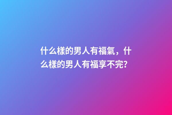 什么樣的男人有福氣，什么樣的男人有福享不完？