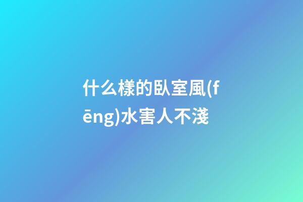 什么樣的臥室風(fēng)水害人不淺