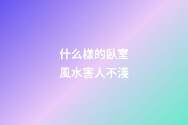 什么樣的臥室風水害人不淺