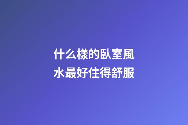 什么樣的臥室風水最好住得舒服