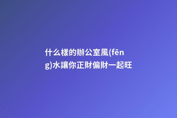 什么樣的辦公室風(fēng)水讓你正財偏財一起旺