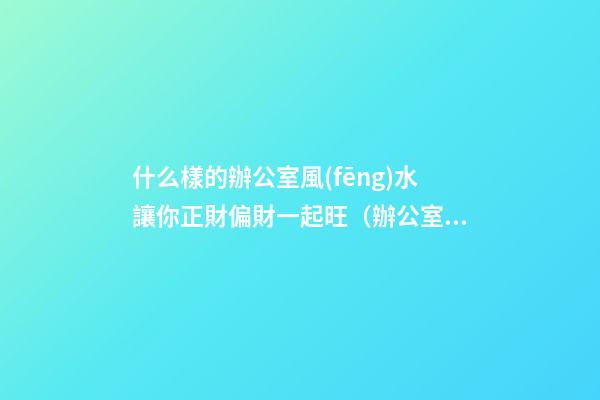 什么樣的辦公室風(fēng)水讓你正財偏財一起旺（辦公室財運風(fēng)水）