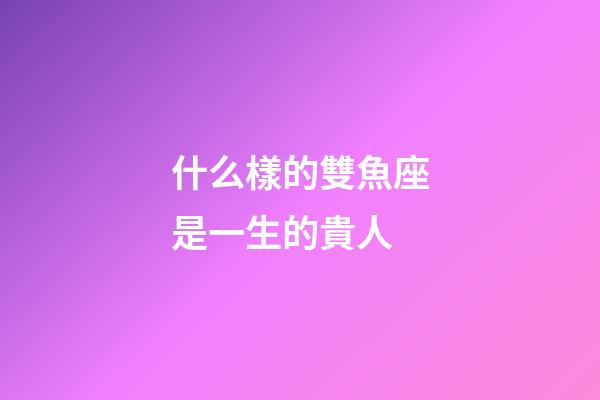 什么樣的雙魚座是一生的貴人-第1張-星座運(yùn)勢-玄機(jī)派