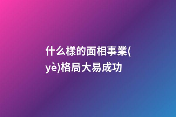 什么樣的面相事業(yè)格局大易成功