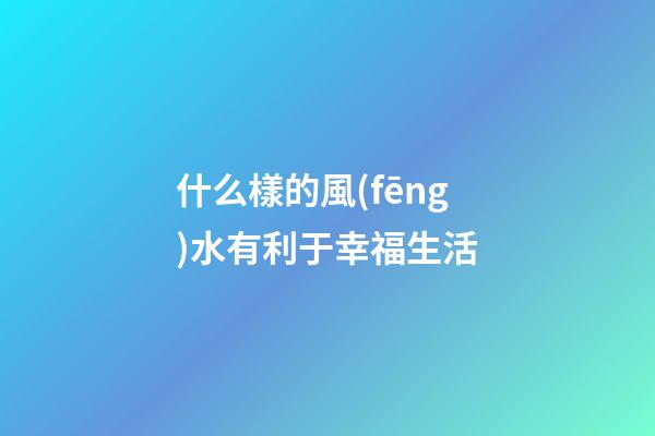 什么樣的風(fēng)水有利于幸福生活