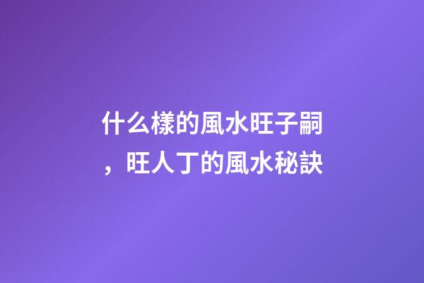什么樣的風水旺子嗣，旺人丁的風水秘訣