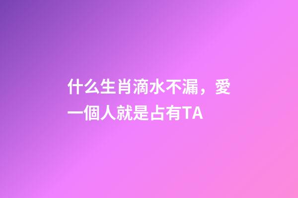 什么生肖滴水不漏，愛一個人就是占有TA-第1張-觀點-玄機派