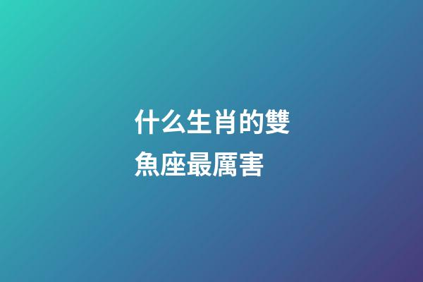 什么生肖的雙魚座最厲害-第1張-星座運勢-玄機派