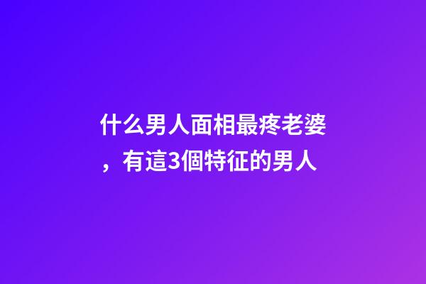 什么男人面相最疼老婆，有這3個特征的男人-第1張-觀點-玄機派