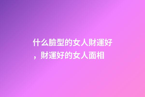 什么臉型的女人財運好，財運好的女人面相