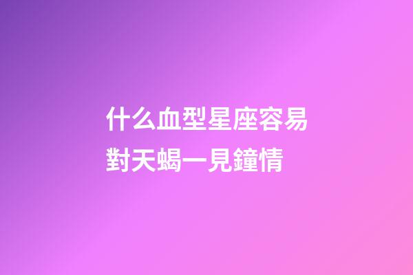 什么血型星座容易對天蝎一見鐘情-第1張-星座運勢-玄機派