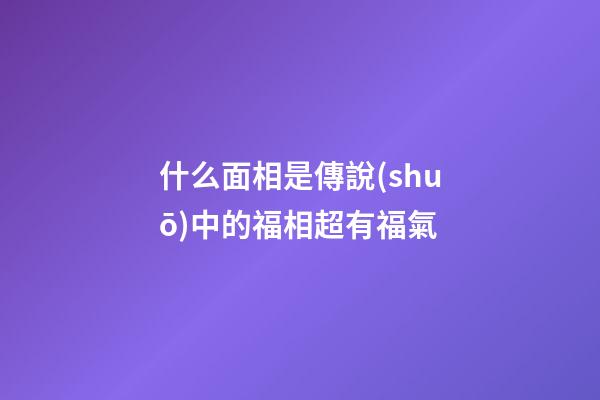 什么面相是傳說(shuō)中的福相超有福氣