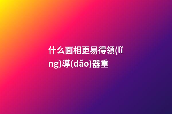 什么面相更易得領(lǐng)導(dǎo)器重