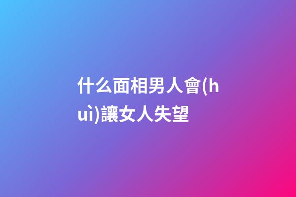 什么面相男人會(huì)讓女人失望