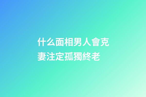 什么面相男人會克妻注定孤獨終老
