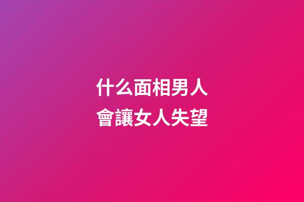 什么面相男人會讓女人失望