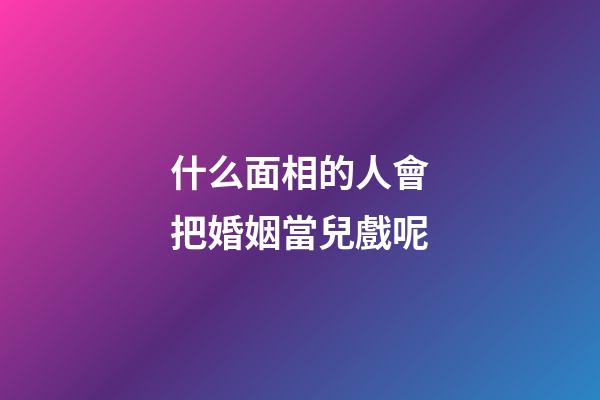 什么面相的人會把婚姻當兒戲呢