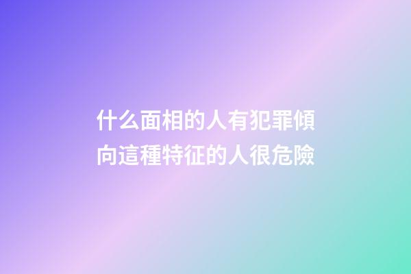 什么面相的人有犯罪傾向?這種特征的人很危險