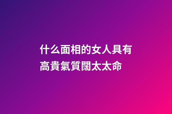 什么面相的女人具有高貴氣質闊太太命