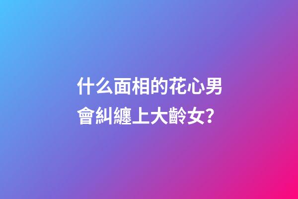 什么面相的花心男會糾纏上大齡女？