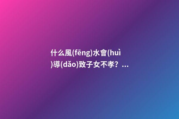 什么風(fēng)水會(huì)導(dǎo)致子女不孝？預(yù)防還要從根源做起