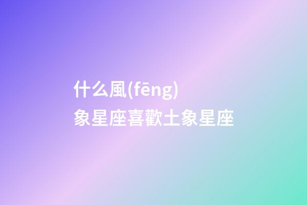 什么風(fēng)象星座喜歡土象星座-第1張-星座運(yùn)勢(shì)-玄機(jī)派