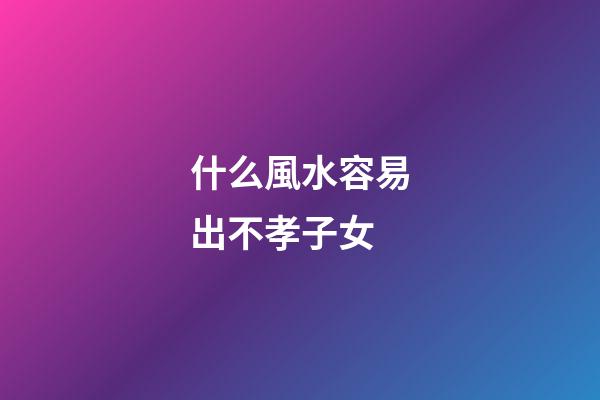 什么風水容易出不孝子女