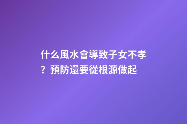 什么風水會導致子女不孝？預防還要從根源做起
