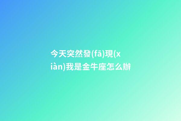 今天突然發(fā)現(xiàn)我是金牛座怎么辦-第1張-星座運(yùn)勢-玄機(jī)派