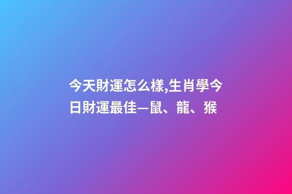 今天財運怎么樣,生肖學今日財運最佳—鼠、龍、猴-第1張-觀點-玄機派