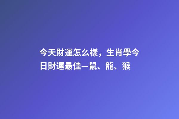 今天財運怎么樣，生肖學今日財運最佳—鼠、龍、猴-第1張-觀點-玄機派