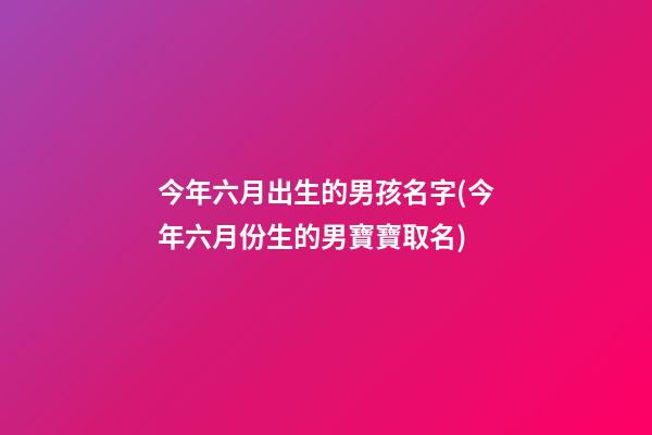 今年六月出生的男孩名字(今年六月份生的男寶寶取名)