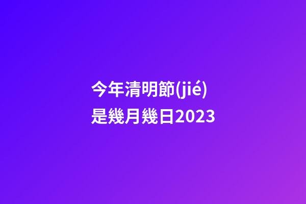 今年清明節(jié)是幾月幾日2023（每年的清明節(jié)是幾月幾號(hào)）
