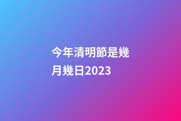 今年清明節是幾月幾日2023（每年的清明節是幾月幾號）