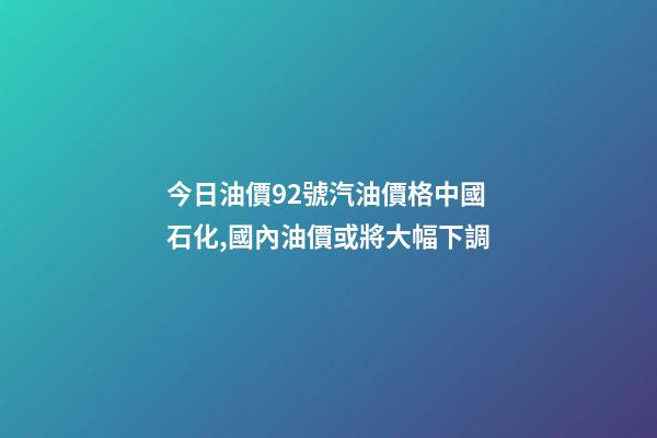 今日油價92號汽油價格中國石化,國內油價或將大幅下調-第1張-觀點-玄機派