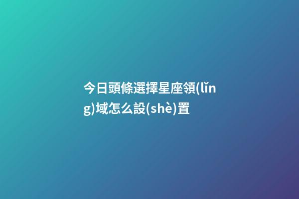 今日頭條選擇星座領(lǐng)域怎么設(shè)置-第1張-星座運(yùn)勢(shì)-玄機(jī)派