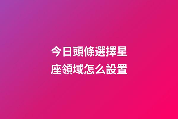 今日頭條選擇星座領域怎么設置-第1張-星座運勢-玄機派