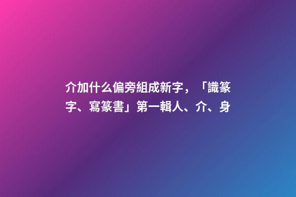 介加什么偏旁組成新字，「識篆字、寫篆書」第一輯(一)人、介、身-第1張-觀點-玄機派