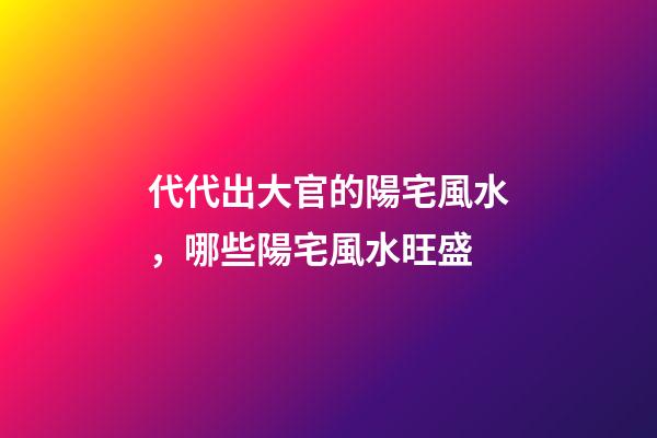 代代出大官的陽宅風水，哪些陽宅風水旺盛
