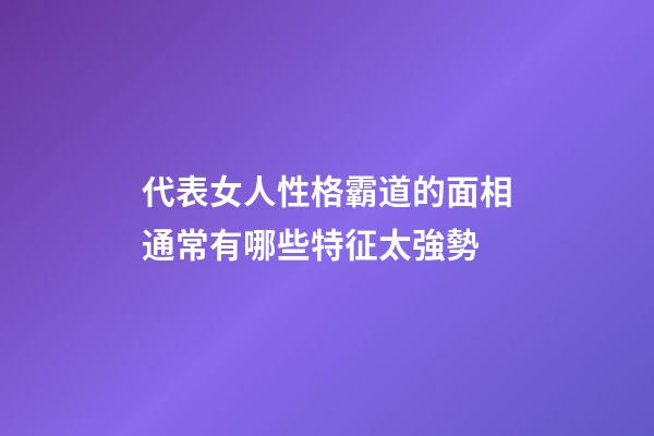 代表女人性格霸道的面相通常有哪些特征太強勢