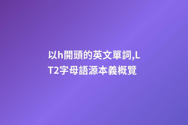 以h開頭的英文單詞,LT2字母語源本義概覽(H)-第1張-觀點-玄機派