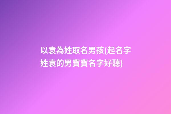 以袁為姓取名男孩(起名字姓袁的男寶寶名字好聽)