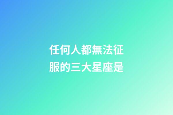 任何人都無法征服的三大星座是-第1張-星座運勢-玄機派