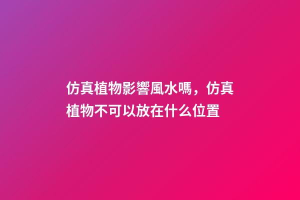 仿真植物影響風水嗎，仿真植物不可以放在什么位置