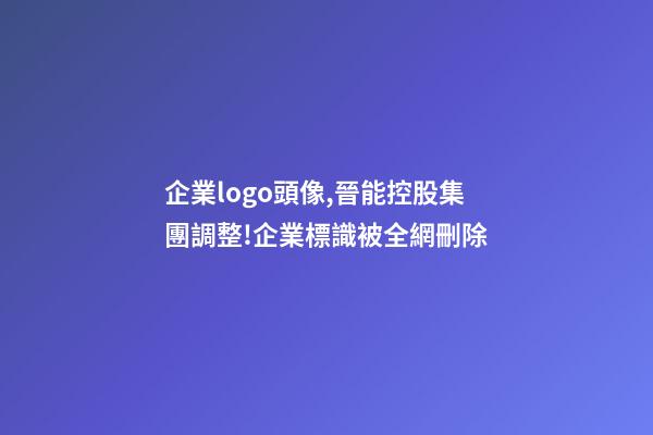 企業logo頭像,晉能控股集團調整!企業標識(LOGO)被全網刪除-第1張-觀點-玄機派