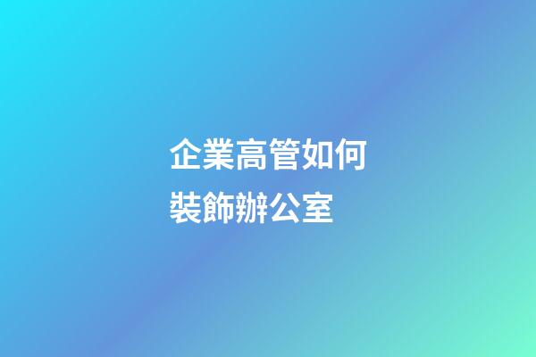 企業高管如何裝飾辦公室