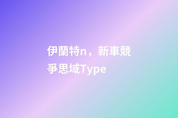 伊蘭特n，新車競爭思域Type-第1張-觀點-玄機派