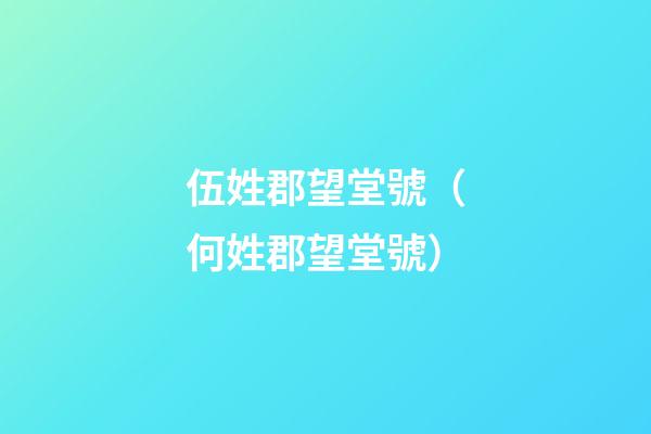 伍姓郡望堂號（何姓郡望堂號）